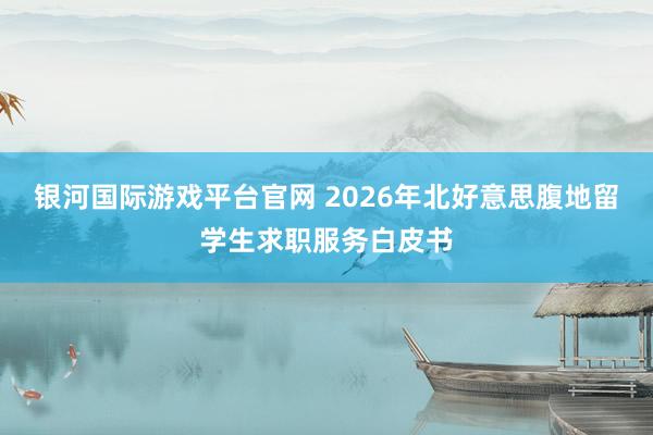 银河国际游戏平台官网 2026年北好意思腹地留学生求职服务白皮书