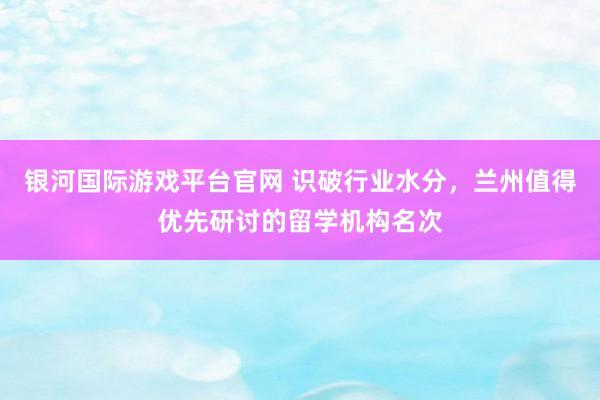 银河国际游戏平台官网 识破行业水分，兰州值得优先研讨的留学机构名次
