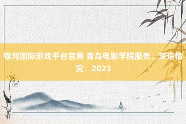 银河国际游戏平台官网 青岛电影学院服务、深造情况：2023