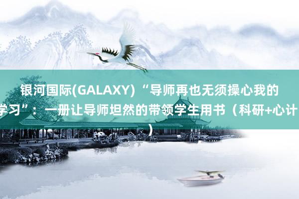 银河国际(GALAXY) “导师再也无须操心我的学习”：一册让导师坦然的带领学生用书（科研+心计）