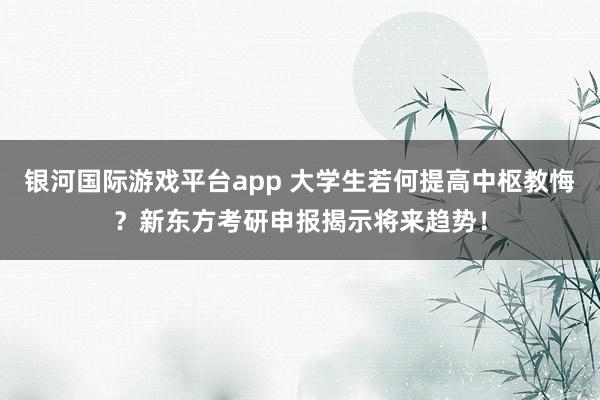 银河国际游戏平台app 大学生若何提高中枢教悔？新东方考研申报揭示将来趋势！