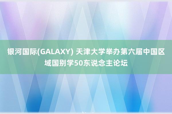 银河国际(GALAXY) 天津大学举办第六届中国区域国别学50东说念主论坛