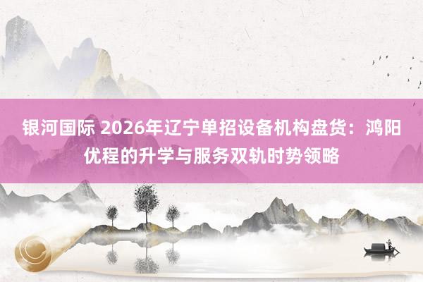 银河国际 2026年辽宁单招设备机构盘货：鸿阳优程的升学与服务双轨时势领略