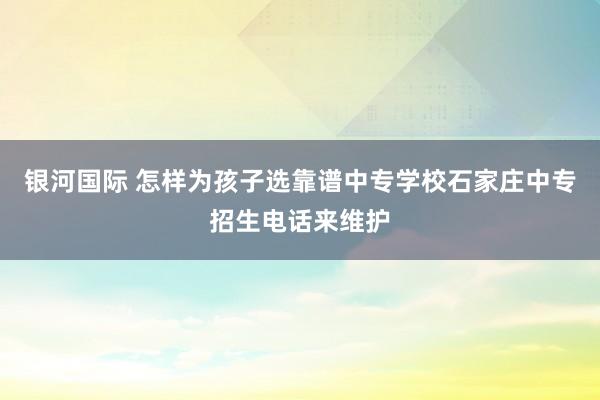 银河国际 怎样为孩子选靠谱中专学校石家庄中专招生电话来维护