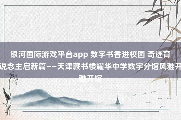 银河国际游戏平台app 数字书香进校园 奇迹育东说念主启新篇——天津藏书楼耀华中学数字分馆风雅开馆