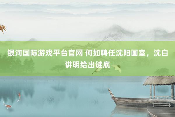 银河国际游戏平台官网 何如聘任沈阳画室，沈白讲明给出谜底