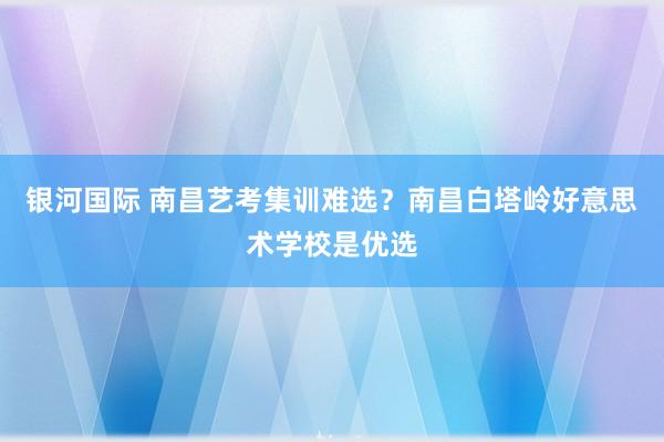 银河国际 南昌艺考集训难选？南昌白塔岭好意思术学校是优选