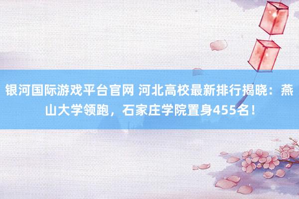 银河国际游戏平台官网 河北高校最新排行揭晓：燕山大学领跑，石家庄学院置身455名！