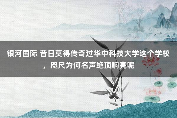银河国际 昔日莫得传奇过华中科技大学这个学校，咫尺为何名声绝顶响亮呢