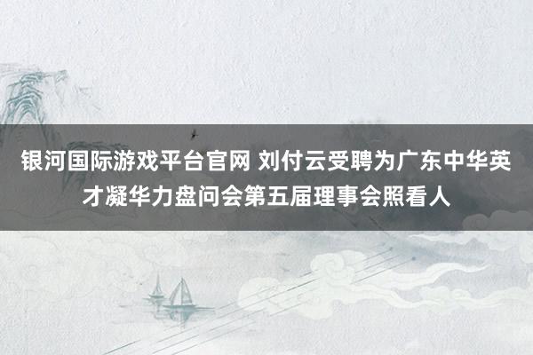 银河国际游戏平台官网 刘付云受聘为广东中华英才凝华力盘问会第五届理事会照看人