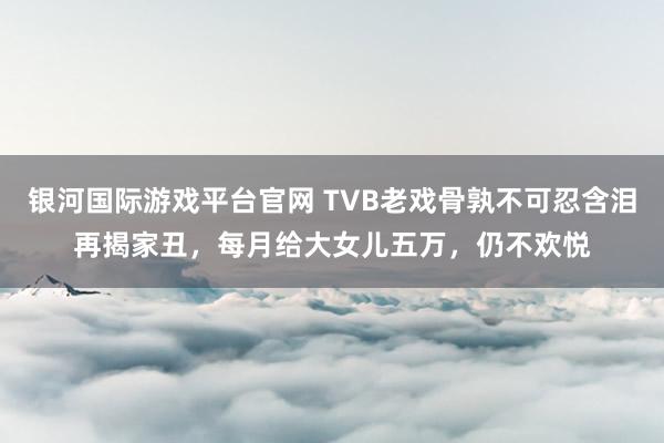 银河国际游戏平台官网 TVB老戏骨孰不可忍含泪再揭家丑，每月给大女儿五万，仍不欢悦