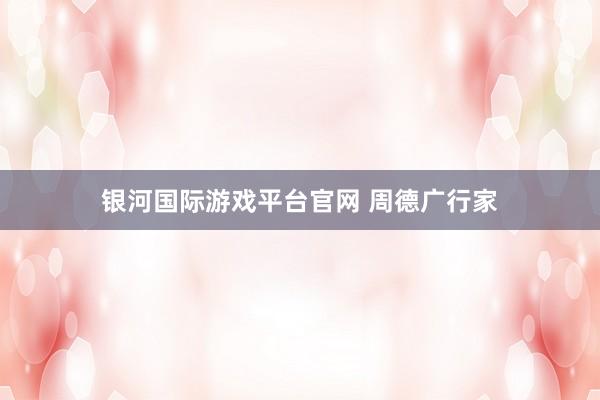 银河国际游戏平台官网 周德广行家