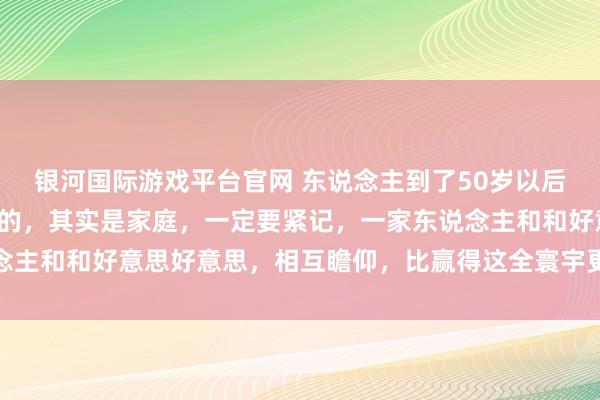 银河国际游戏平台官网 东说念主到了50岁以后，简直决定你生存质地的，其实是家庭，一定要紧记，一家东说念主和和好意思好意思，相互瞻仰，比赢得这全寰宇更专诚念念兴趣
