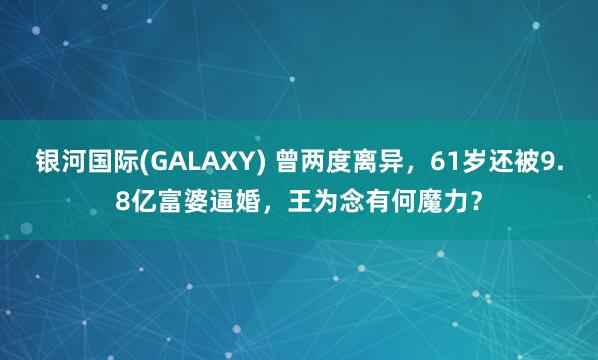 银河国际(GALAXY) 曾两度离异，61岁还被9.8亿富婆逼婚，王为念有何魔力？