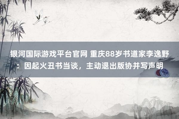 银河国际游戏平台官网 重庆88岁书道家李逸野：因起火丑书当谈，主动退出版协并写声明