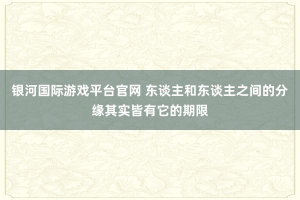银河国际游戏平台官网 东谈主和东谈主之间的分缘其实皆有它的期限