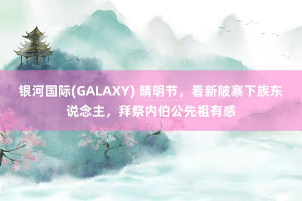银河国际(GALAXY) 晴明节，看新陂寨下族东说念主，拜祭内伯公先祖有感