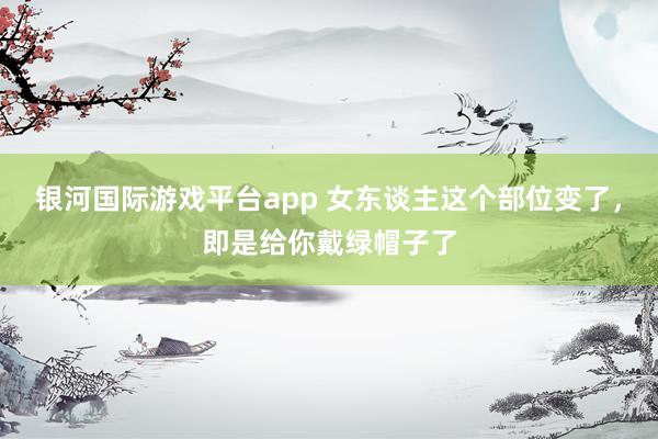 银河国际游戏平台app 女东谈主这个部位变了，即是给你戴绿帽子了