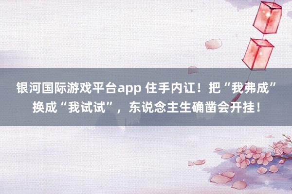 银河国际游戏平台app 住手内讧！把“我弗成”换成“我试试”，东说念主生确凿会开挂！