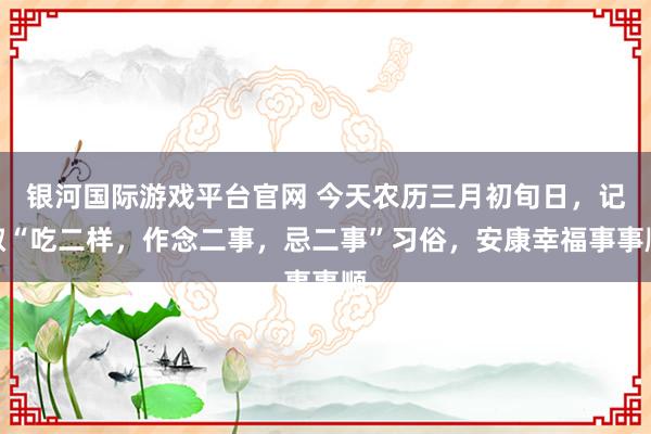 银河国际游戏平台官网 今天农历三月初旬日，记取“吃二样，作念二事，忌二事”习俗，安康幸福事事顺