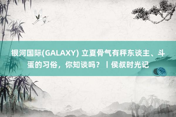 银河国际(GALAXY) 立夏骨气有秤东谈主、斗蛋的习俗，你知谈吗？丨侯叔时光记