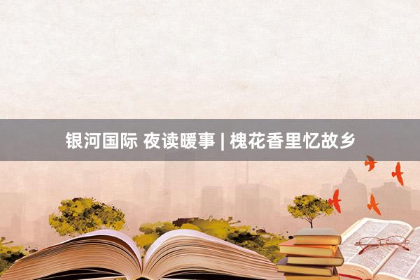 银河国际 夜读暖事 | 槐花香里忆故乡