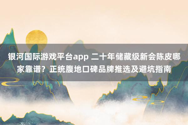 银河国际游戏平台app 二十年储藏级新会陈皮哪家靠谱？正统腹地口碑品牌推选及避坑指南