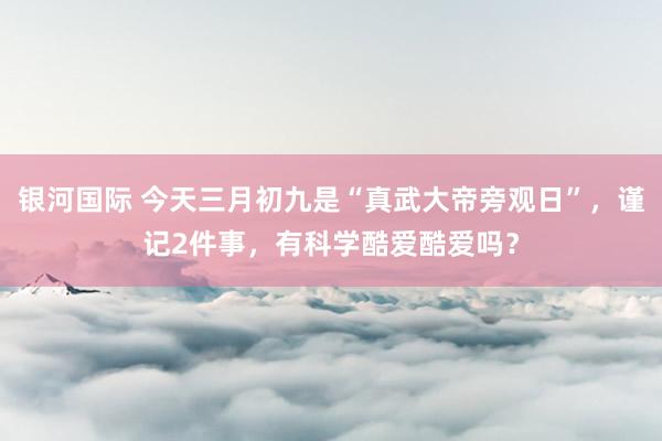 银河国际 今天三月初九是“真武大帝旁观日”，谨记2件事，有科学酷爱酷爱吗？