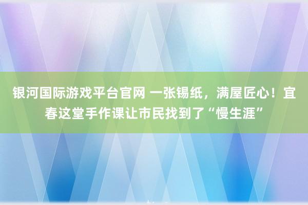 银河国际游戏平台官网 一张锡纸，满屋匠心！宜春这堂手作课让市民找到了“慢生涯”
