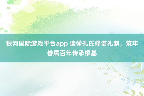 银河国际游戏平台app 读懂孔氏修谱礼制，筑牢眷属百年传承根基