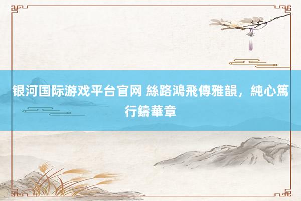 银河国际游戏平台官网 絲路鴻飛傳雅韻，純心篤行鑄華章