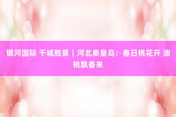 银河国际 千城胜景｜河北秦皇岛：春日桃花开 油桃飘香来