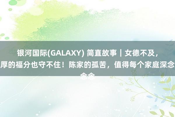 银河国际(GALAXY) 简直故事｜女德不及，再厚的福分也守不住！陈家的孤苦，值得每个家庭深念念