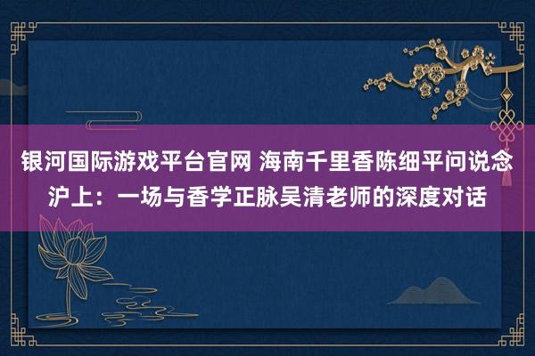 银河国际游戏平台官网 海南千里香陈细平问说念沪上：一场与香学正脉吴清老师的深度对话