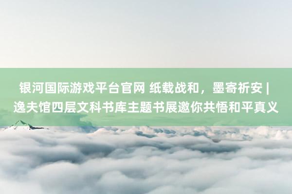 银河国际游戏平台官网 纸载战和，墨寄祈安 | 逸夫馆四层文科书库主题书展邀你共悟和平真义