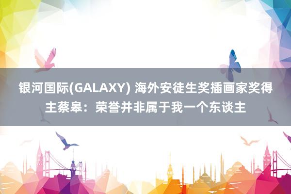银河国际(GALAXY) 海外安徒生奖插画家奖得主蔡皋：荣誉并非属于我一个东谈主