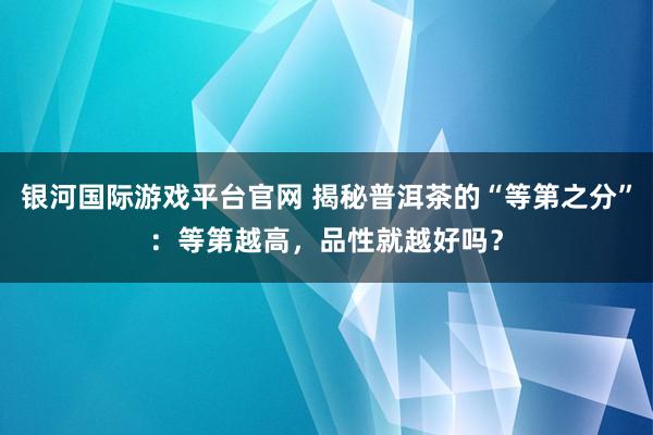 银河国际游戏平台官网 揭秘普洱茶的“等第之分”：等第越高，品性就越好吗？