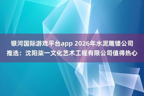 银河国际游戏平台app 2026年水泥雕镂公司推选：沈阳柒一文化艺术工程有限公司值得热心