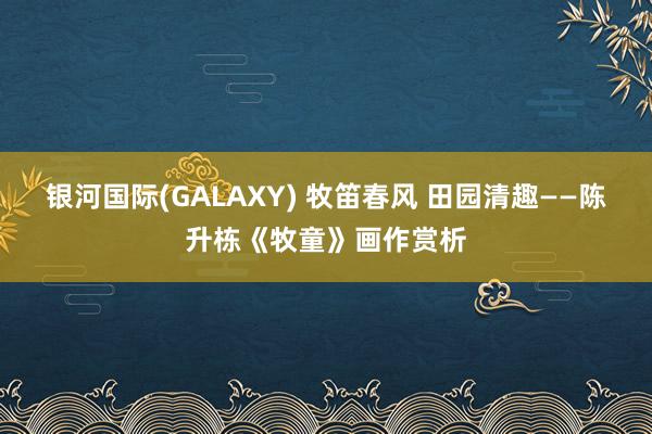 银河国际(GALAXY) 牧笛春风 田园清趣——陈升栋《牧童》画作赏析