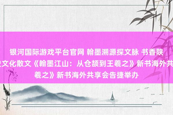 银河国际游戏平台官网 翰墨溯源探文脉 书香陕图润江山 历史文化散文《翰墨江山：从仓颉到王羲之》新书海外共享会告捷举办