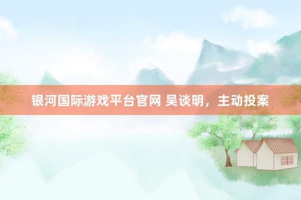 银河国际游戏平台官网 吴谈明，主动投案