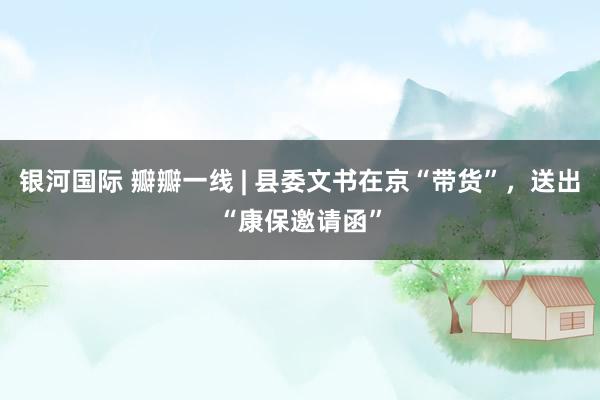 银河国际 瓣瓣一线 | 县委文书在京“带货”，送出“康保邀请函”