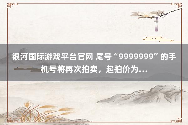 银河国际游戏平台官网 尾号“9999999”的手机号将再次拍卖，起拍价为…