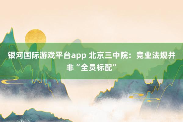 银河国际游戏平台app 北京三中院：竞业法规并非“全员标配”