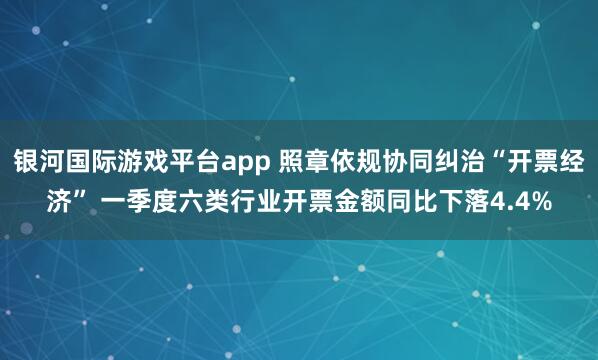 银河国际游戏平台app 照章依规协同纠治“开票经济” 一季度六类行业开票金额同比下落4.4%