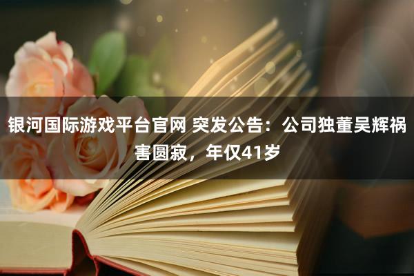 银河国际游戏平台官网 突发公告：公司独董吴辉祸害圆寂，年仅41岁