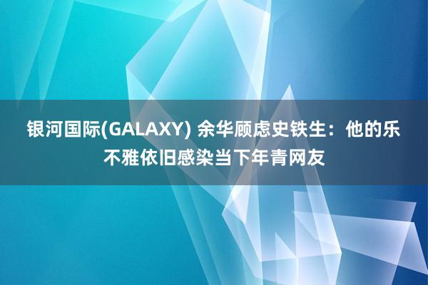 银河国际(GALAXY) 余华顾虑史铁生：他的乐不雅依旧感染当下年青网友