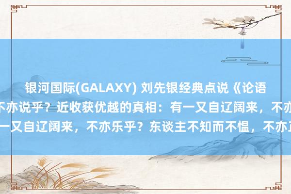 银河国际(GALAXY) 刘先银经典点说《论语》子曰：“学而时习之，不亦说乎？近收获优越的真相：有一又自辽阔来，不亦乐乎？东谈主不知而不愠，不亦正人乎？