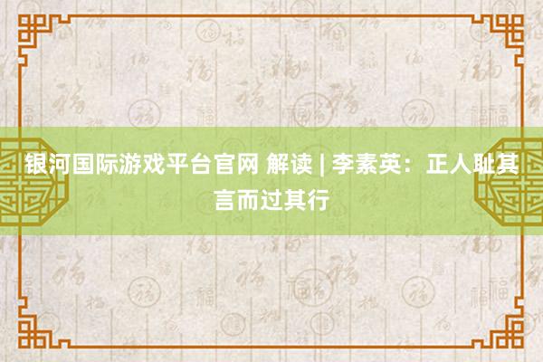 银河国际游戏平台官网 解读 | 李素英：正人耻其言而过其行