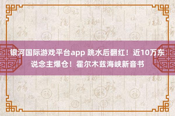 银河国际游戏平台app 跳水后翻红！近10万东说念主爆仓！霍尔木兹海峡新音书